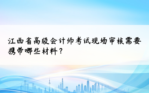 江西省高级会计师考试现场审核需要携带哪些材料？