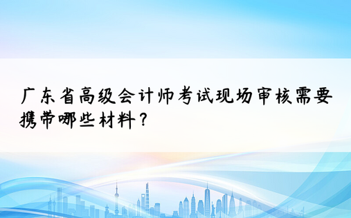 广东省高级会计师考试现场审核需要携带哪些材料？