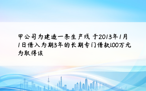 甲公司为建造一条生产线 于2013年1月1日借入为期3年的长期专门借款l00万元 为取得该